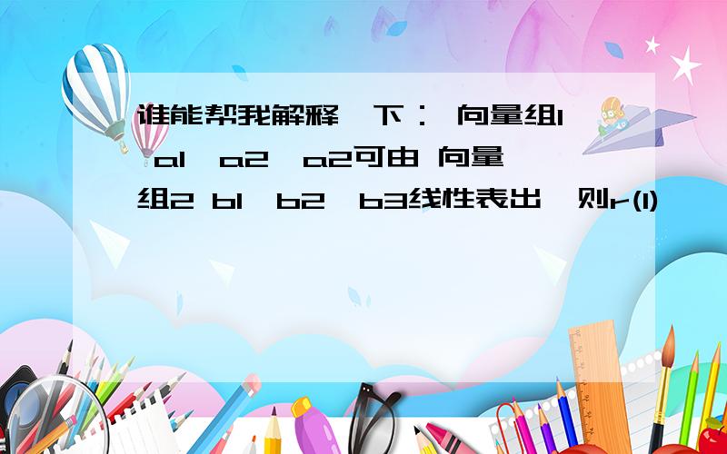 谁能帮我解释一下： 向量组1 a1,a2,a2可由 向量组2 b1,b2,b3线性表出,则r(1)