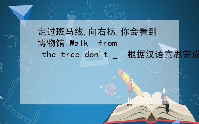 走过斑马线,向右拐,你会看到博物馆.Walk _from the tree,don't _ .根据汉语意思完成句子不是Walk _from the tree,don't _ .是：Walk _ the _ ,then turn _ ,and you _ find the museum.