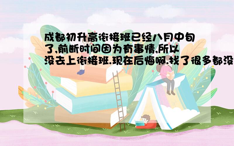 成都初升高衔接班已经八月中旬了,前断时间因为有事情,所以没去上衔接班.现在后悔啊.找了很多都没有了.单一辅导又太贵,所以,请大家帮忙寻找一个不是太贵的地方.每节课100可以了.