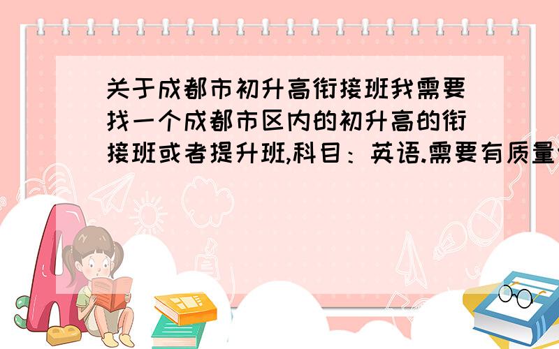 关于成都市初升高衔接班我需要找一个成都市区内的初升高的衔接班或者提升班,科目：英语.需要有质量保证,时间8月5日后开班的.在8月23日前结束的.留下详细地址及其电话号码.