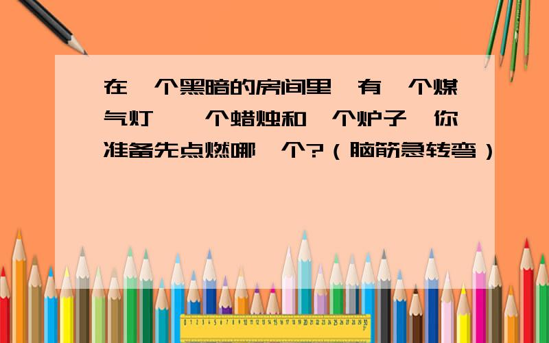 在一个黑暗的房间里,有一个煤气灯,一个蜡烛和一个炉子,你准备先点燃哪一个?（脑筋急转弯）