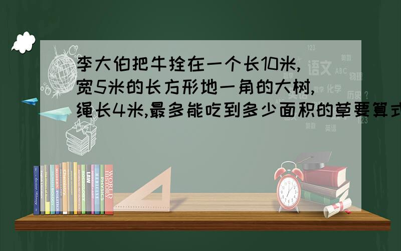 李大伯把牛拴在一个长10米,宽5米的长方形地一角的大树,绳长4米,最多能吃到多少面积的草要算式