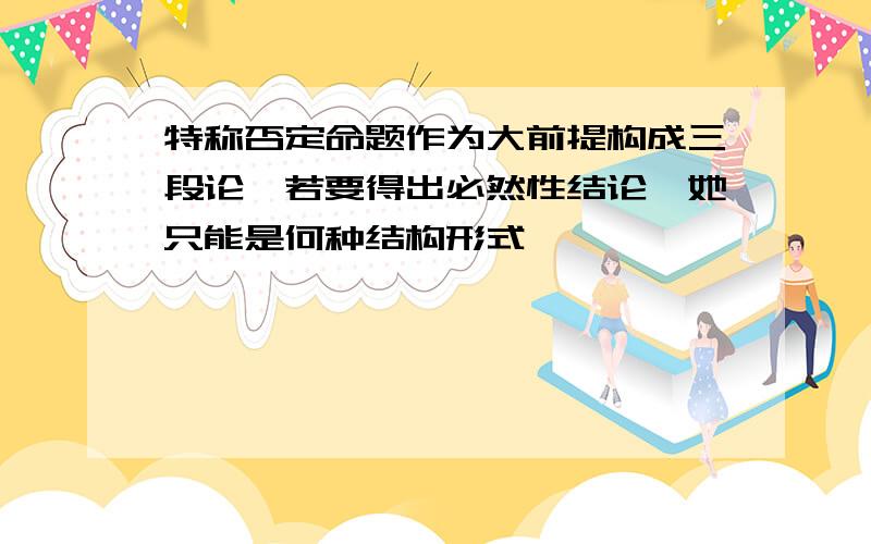 特称否定命题作为大前提构成三段论,若要得出必然性结论,她只能是何种结构形式