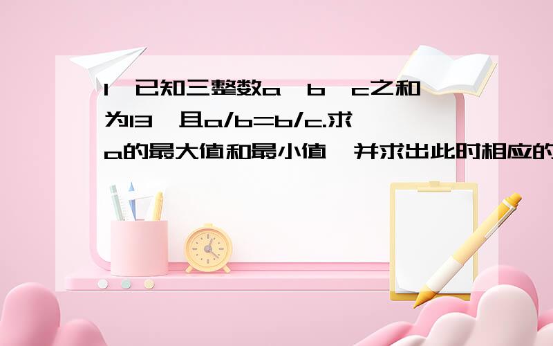 1,已知三整数a,b,c之和为13,且a/b=b/c.求a的最大值和最小值,并求出此时相应的b,c的值2,一个两位数,十位上的数字比个位上的数字的平方小9.如果把个位与十位上的数字对调,得到的两位数比原来