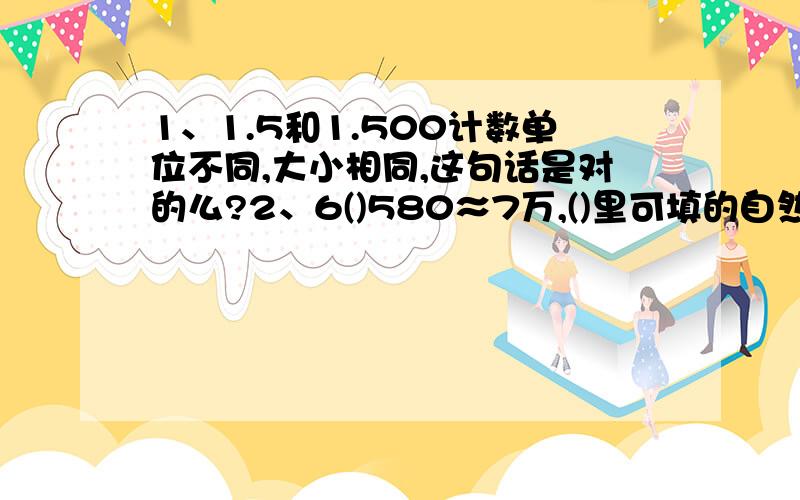 1、1.5和1.500计数单位不同,大小相同,这句话是对的么?2、6()580≈7万,()里可填的自然数有()A.5 B.6 C.3 D.10