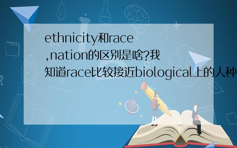 ethnicity和race,nation的区别是啥?我知道race比较接近biological上的人种区别ethnicity比较接近social or cultural上的区别但这样的话ethnicity和nation又有什么区别呢?