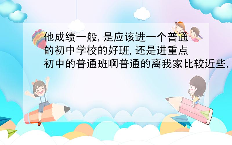 他成绩一般,是应该进一个普通的初中学校的好班,还是进重点初中的普通班啊普通的离我家比较近些,而且上晚自习,重点初中离我家远,坐客车要40分钟吧不上晚自习,