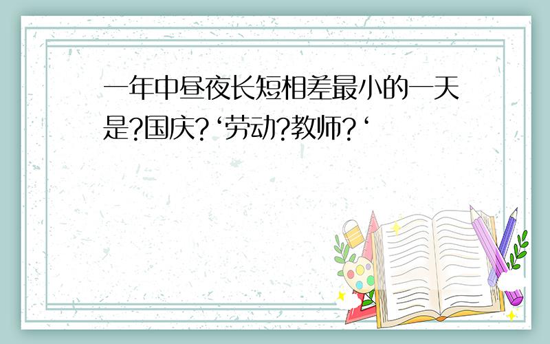 一年中昼夜长短相差最小的一天是?国庆?‘劳动?教师?‘