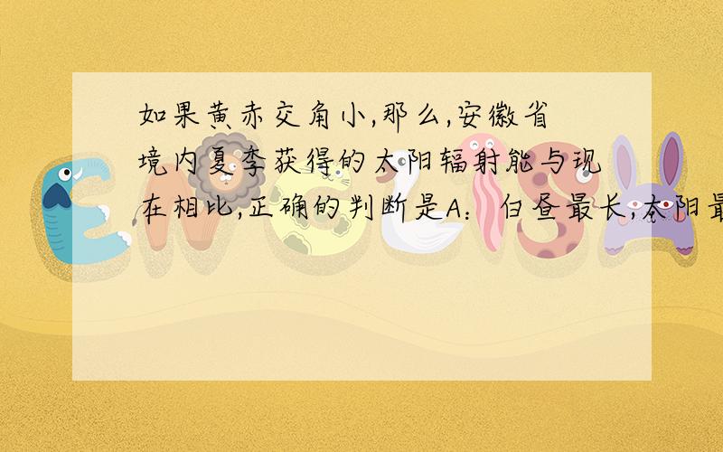 如果黄赤交角小,那么,安徽省境内夏季获得的太阳辐射能与现在相比,正确的判断是A：白昼最长,太阳最低的季节 B：白昼最长,太阳最高的季节