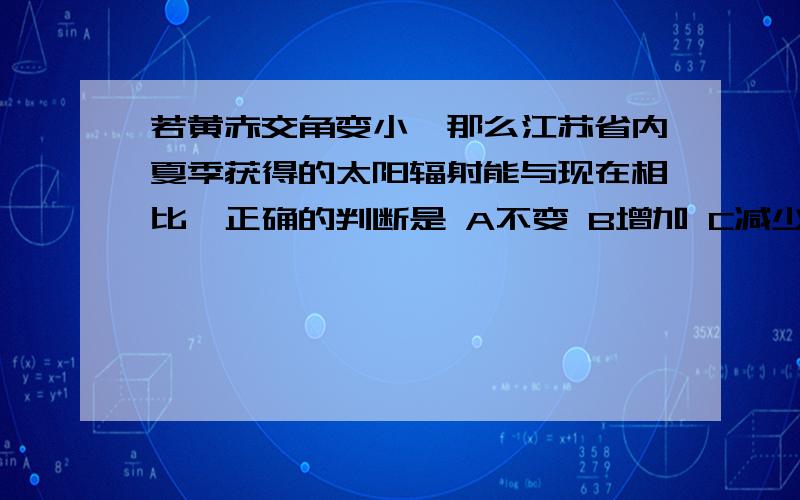 若黄赤交角变小,那么江苏省内夏季获得的太阳辐射能与现在相比,正确的判断是 A不变 B增加 C减少 D不确定