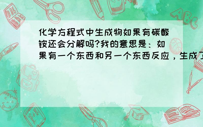 化学方程式中生成物如果有碳酸铵还会分解吗?我的意思是：如果有一个东西和另一个东西反应，生成了碳酸铵和其他，那么这个碳酸铵会不会和碳酸一样自行分解成另外的两个东西。会分解