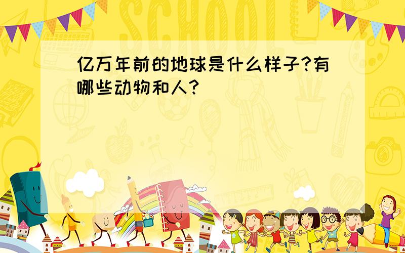 亿万年前的地球是什么样子?有哪些动物和人?