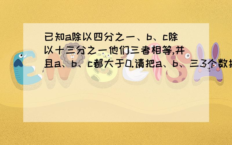 已知a除以四分之一、b、c除以十三分之一他们三者相等,并且a、b、c都大于0.请把a、b、三3个数按从小到大的顺序排列起来.