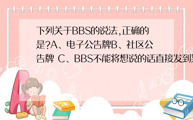 下列关于BBS的说法,正确的是?A、电子公告牌B、社区公告牌 C、BBS不能将想说的话直接发到某个人的电子信箱中D、BBS不需上网