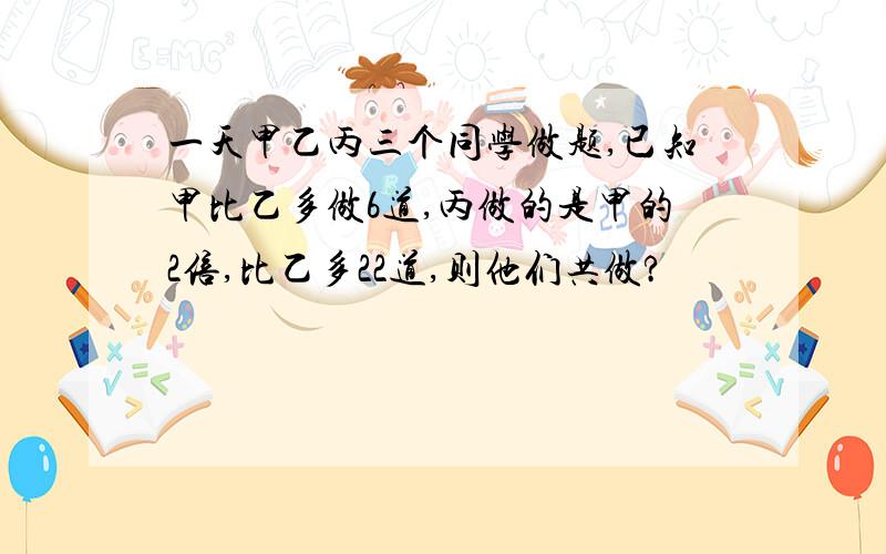 一天甲乙丙三个同学做题,已知甲比乙多做6道,丙做的是甲的2倍,比乙多22道,则他们共做?