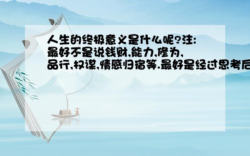 人生的终极意义是什么呢?注:最好不是说钱财,能力,修为,品行,权谋,情感归宿等.最好是经过思考后较为客观得表达