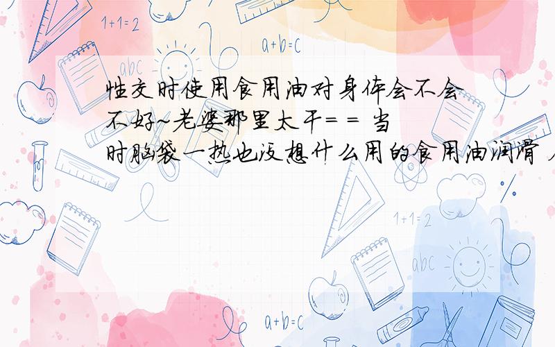 性交时使用食用油对身体会不会不好~老婆那里太干= = 当时脑袋一热也没想什么用的食用油润滑 会不会对身体不好.