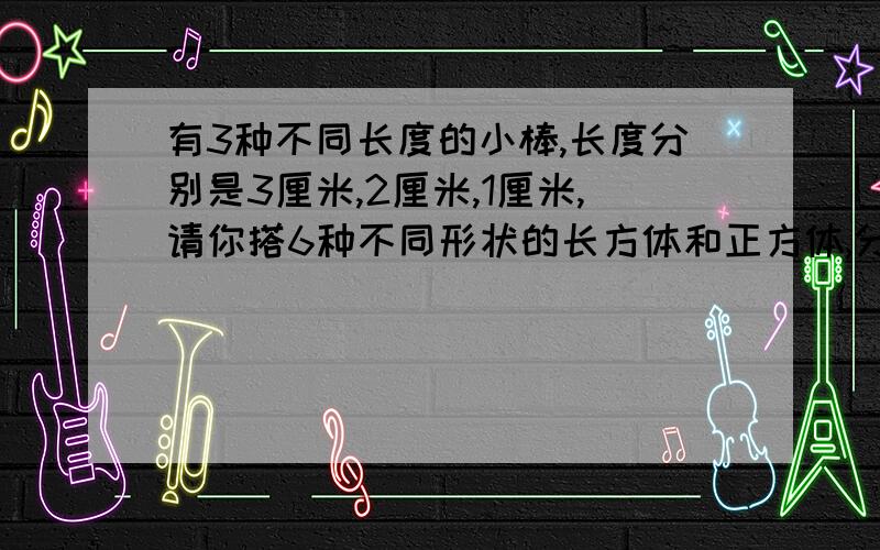 有3种不同长度的小棒,长度分别是3厘米,2厘米,1厘米,请你搭6种不同形状的长方体和正方体,分别写出他们长,宽,高或棱长.