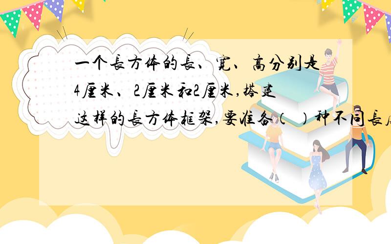 一个长方体的长、宽、高分别是4厘米、2厘米和2厘米,搭建这样的长方体框架,要准备（ ）种不同长度的小棒最长的需要（ ）根,最短的需要（ ）根.围成这样的一个长方体,需要（ ）种大小不