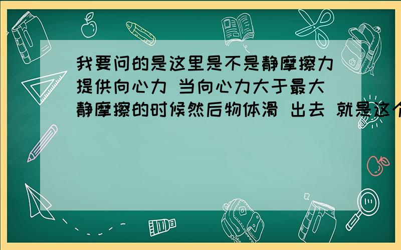 我要问的是这里是不是静摩擦力提供向心力 当向心力大于最大静摩擦的时候然后物体滑 出去 就是这个问题- =