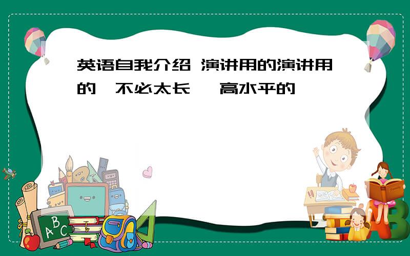 英语自我介绍 演讲用的演讲用的,不必太长 ,高水平的