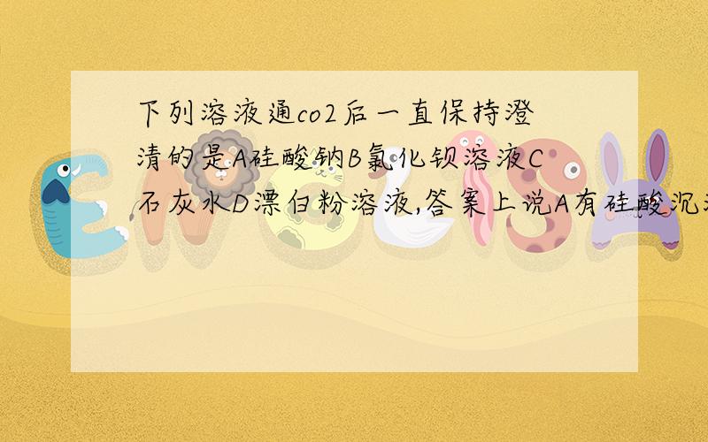 下列溶液通co2后一直保持澄清的是A硅酸钠B氯化钡溶液C石灰水D漂白粉溶液,答案上说A有硅酸沉淀,为什么呢?还有氯化钡不会生成硫酸钡沉淀吗?C,D先变浑浊后澄清是怎么回事呢?