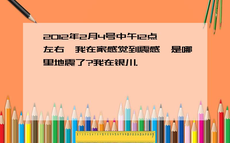 2012年2月4号中午12点左右,我在家感觉到震感,是哪里地震了?我在银川.