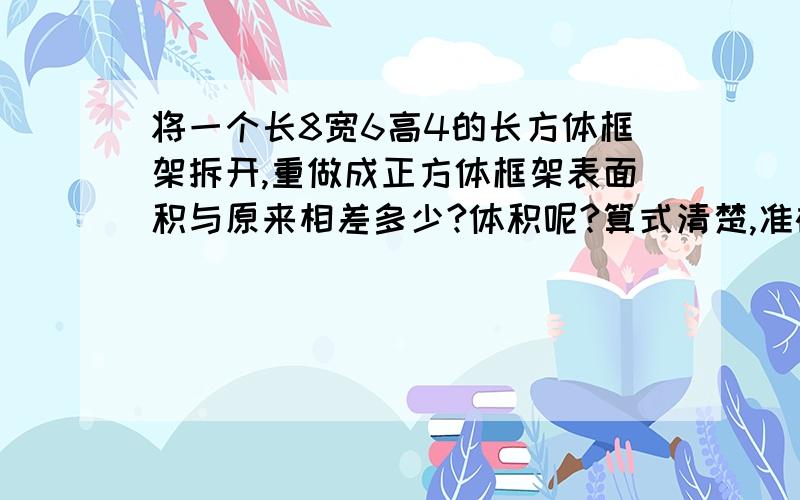 将一个长8宽6高4的长方体框架拆开,重做成正方体框架表面积与原来相差多少?体积呢?算式清楚,准确