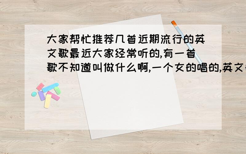 大家帮忙推荐几首近期流行的英文歌最近大家经常听的,有一首歌不知道叫做什么啊,一个女的唱的,英文的,不是很快的答对了追加十分谢咯~