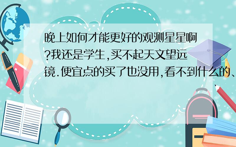 晚上如何才能更好的观测星星啊?我还是学生,买不起天文望远镜.便宜点的买了也没用,看不到什么的、 居住在城市里.夜晚的天空只有霓虹灯的颜色,唯一能看到的就是月亮和金星了,金星有时