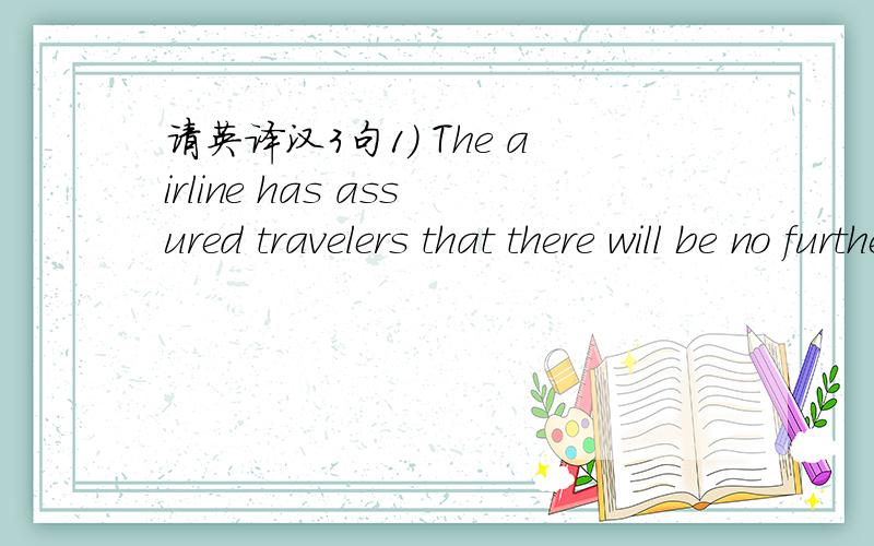 请英译汉3句1) The airline has assured travelers that there will be no further dalays.2) Althought pleased,Henson added a caution that the team still has a long way to go.3) In rock climbing,no amount of skill will make up for a lack of caution.