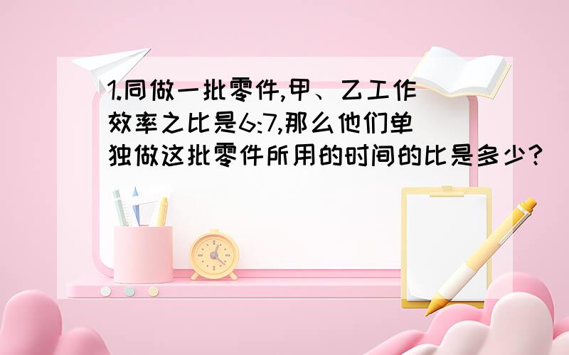 1.同做一批零件,甲、乙工作效率之比是6:7,那么他们单独做这批零件所用的时间的比是多少?（要求列算式表示,回答能使小学生明白）1.甲数是乙数的4/3,那么甲数与乙数（ ）.①成反比例关系