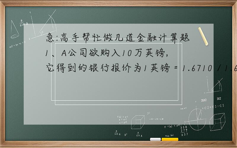 急:高手帮忙做几道金融计算题1、A公司欲购入10万英镑,它得到的银行报价为1英镑＝1.6710／1.6750美元,则A公司需要为这笔外汇交易支付多少美元?（3分） 2、已知：美国纽约市场美元/先令：12.97