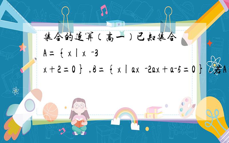 集合的运算（高一）已知集合 A={x|x²-3x+2=0} ,B={x|ax²-2ax+a-5=0} ,若A∩B=B,求实数a的取值范围.请尽量使用高一新生能接受的方法,