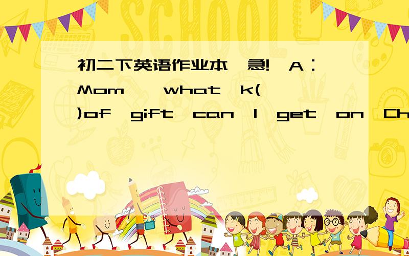 初二下英语作业本【急!】A：Mom  ,what  k()of  gift  can  I  get  on  Christmas?B：Well  ,what  would  you  like?A：Could  I  have  a     p（）B：What  kind  of  pet  do  you  want  ?A:How  about  a  spider?B:Eeew!it's scary !and some