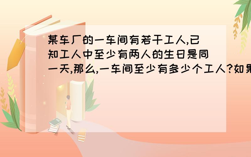 某车厂的一车间有若干工人,已知工人中至少有两人的生日是同一天,那么,一车间至少有多少个工人?如果二车间有49名工人,那么二车间中至少有多少人出生在同一月?