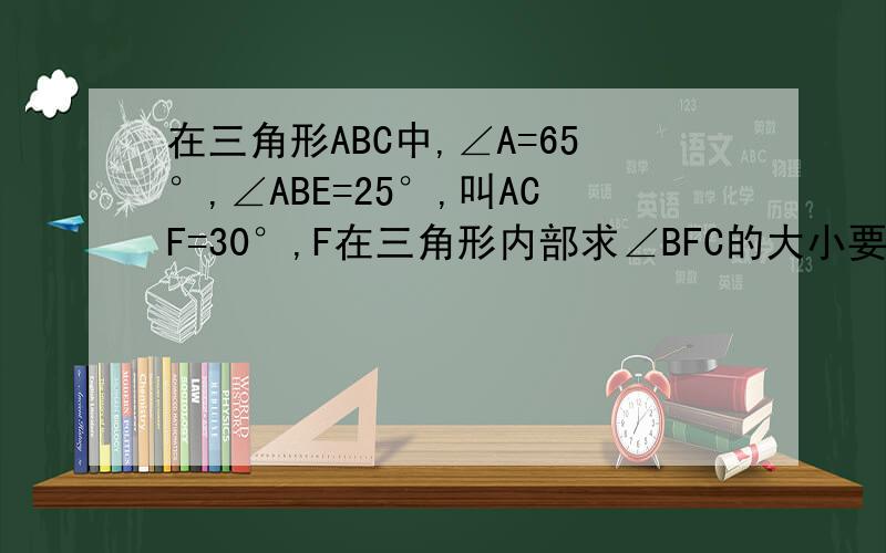 在三角形ABC中,∠A=65°,∠ABE=25°,叫ACF=30°,F在三角形内部求∠BFC的大小要过程!