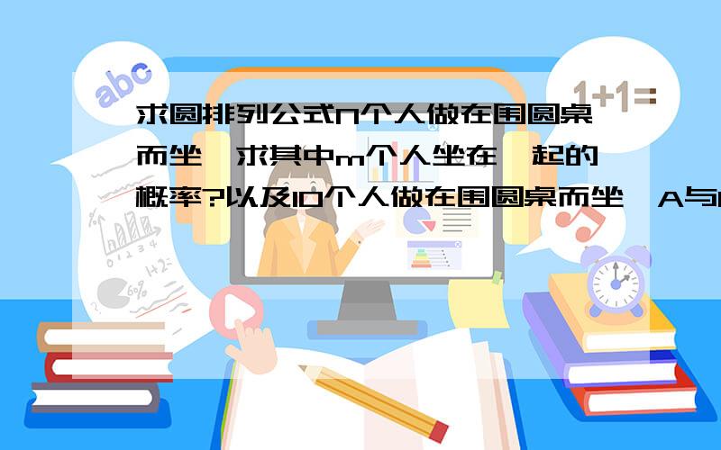 求圆排列公式N个人做在围圆桌而坐,求其中m个人坐在一起的概率?以及10个人做在围圆桌而坐,A与B隔3人概率?以及公式