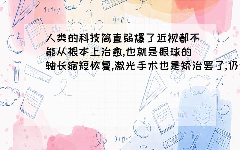 人类的科技简直弱爆了近视都不能从根本上治愈,也就是眼球的轴长缩短恢复,激光手术也是矫治罢了,仍然是戴眼镜