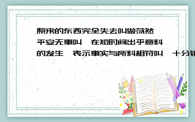 原来的东西完全失去叫做荡然,平安无事叫,在短时间出乎意料的发生,表示事实与所料相符叫,十分镇定地自落的样子叫,事情道理确定无疑叫,愉快的样子叫.