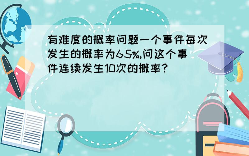 有难度的概率问题一个事件每次发生的概率为65%,问这个事件连续发生10次的概率?