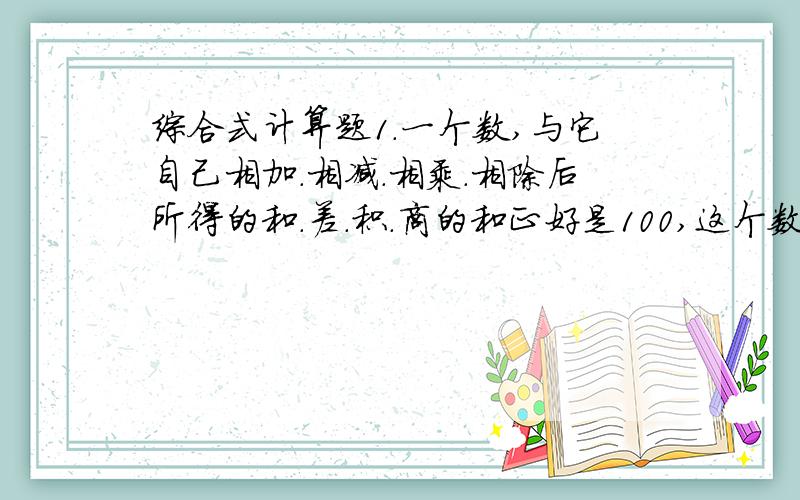 综合式计算题1.一个数,与它自己相加.相减.相乘.相除后所得的和.差.积.商的和正好是100,这个数是多少?(综合式计算)2.爸爸和儿子今年年龄之和是45岁.5年后,爸爸的年龄是儿子的4倍,求爸爸和儿