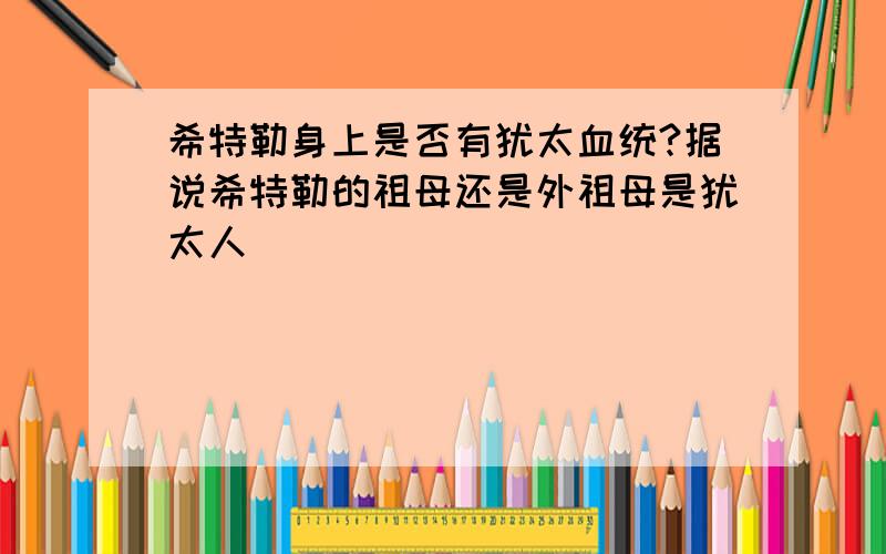 希特勒身上是否有犹太血统?据说希特勒的祖母还是外祖母是犹太人