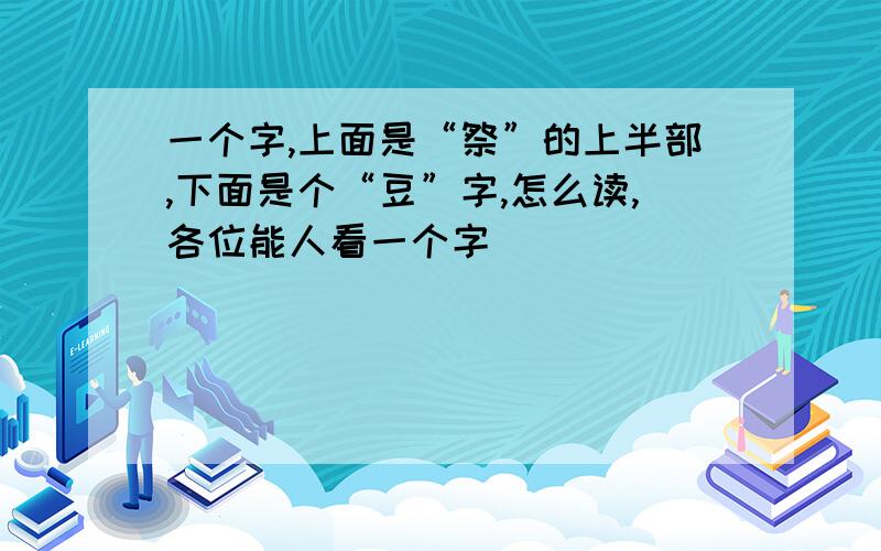 一个字,上面是“祭”的上半部,下面是个“豆”字,怎么读,各位能人看一个字