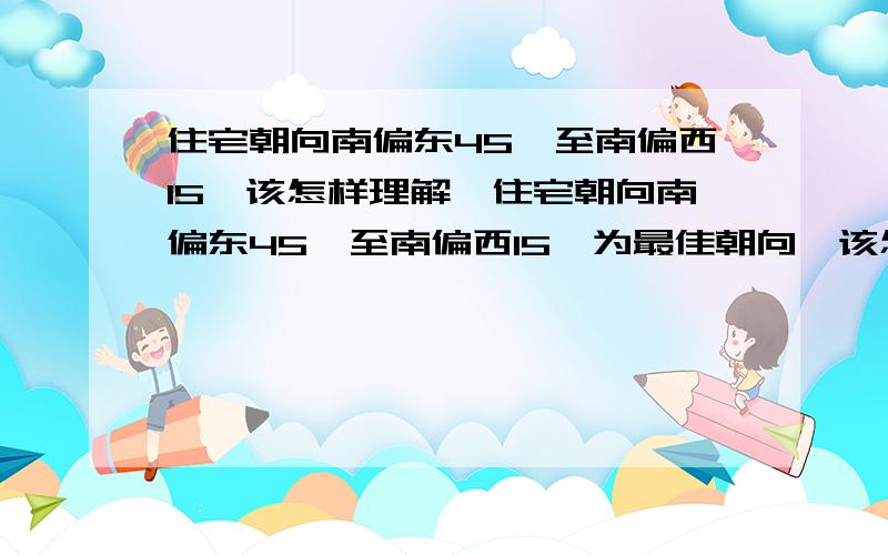 住宅朝向南偏东45°至南偏西15°该怎样理解,住宅朝向南偏东45°至南偏西15°为最佳朝向,该怎样理解,是怎样的一个范围内,不懂,