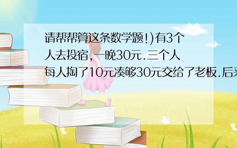 请帮帮算这条数学题!)有3个人去投宿,一晚30元.三个人每人掏了10元凑够30元交给了老板.后来老板说今天优惠只要25元就够了,拿出5元命令服务生退还给他们,服务生偷偷藏起了2元,然后,把剩下