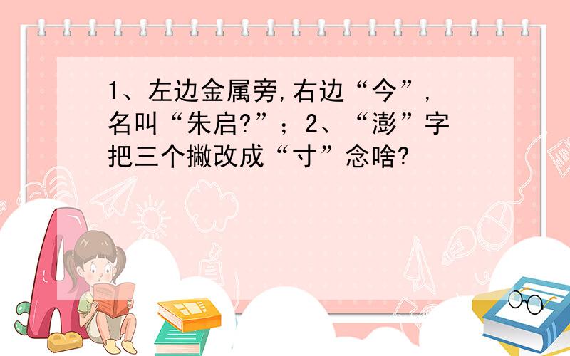 1、左边金属旁,右边“今”,名叫“朱启?”；2、“澎”字把三个撇改成“寸”念啥?