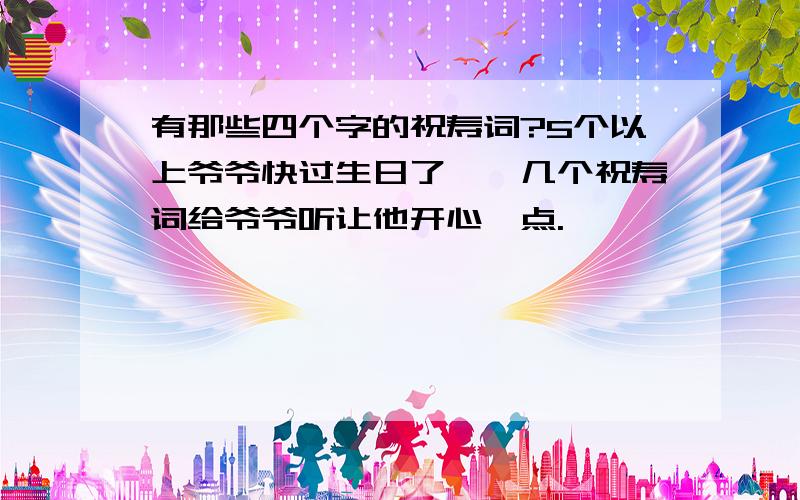 有那些四个字的祝寿词?5个以上爷爷快过生日了,呗几个祝寿词给爷爷听让他开心一点.