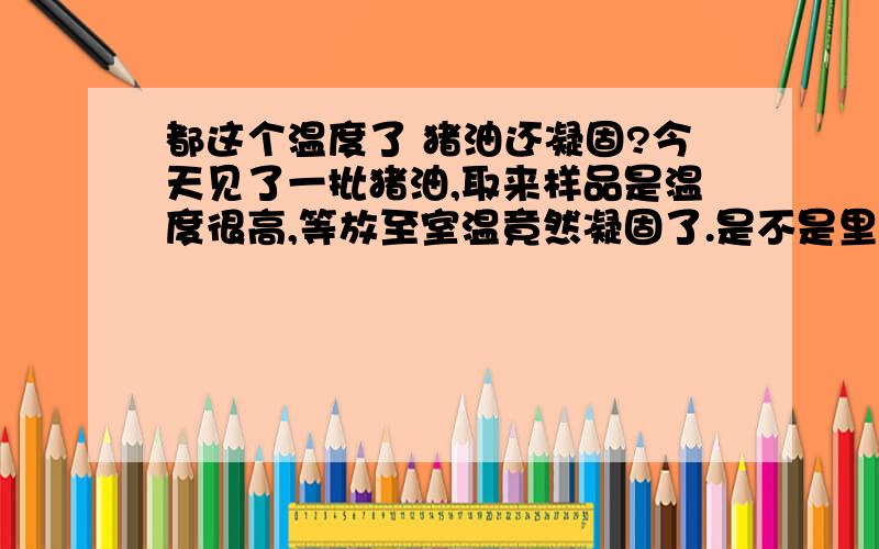 都这个温度了 猪油还凝固?今天见了一批猪油,取来样品是温度很高,等放至室温竟然凝固了.是不是里面掺了什么?