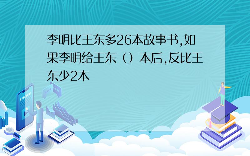 李明比王东多26本故事书,如果李明给王东（）本后,反比王东少2本